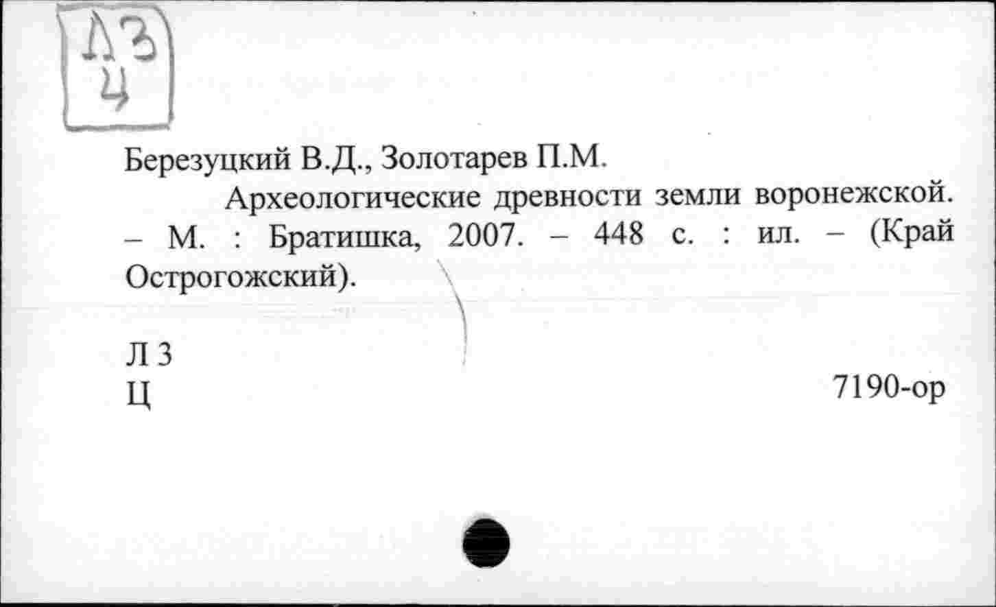 ﻿та
ц
Березуцкий В.Д., Золотарев П.М.
Археологические древности земли воронежской. - М. : Братишка, 2007. — 448 с. : ил. - (Край Острогожский).
ЛЗ	I
ц	7190-ор